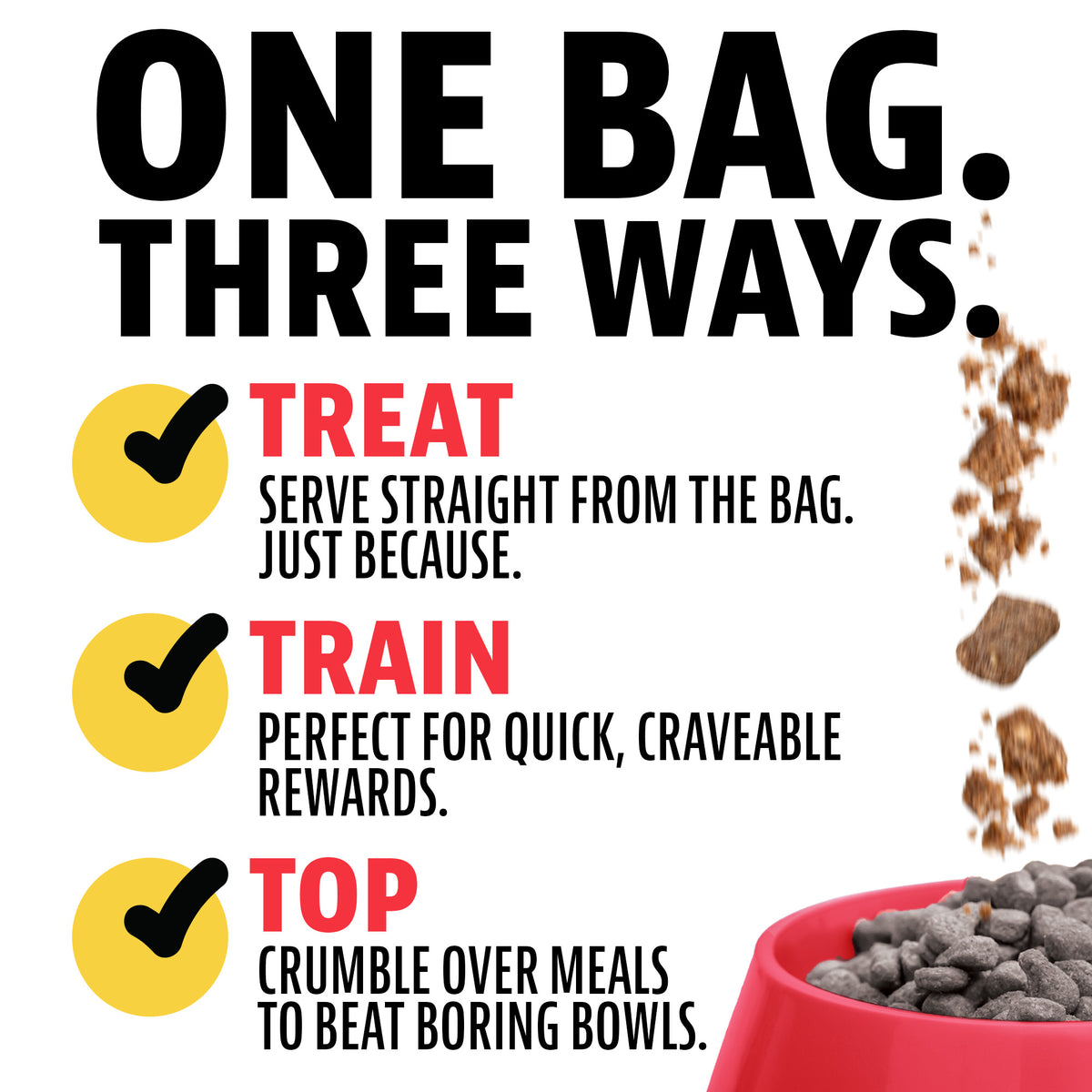 One bag, three ways. Treat: serve straight from the bag. Train: perfect for quick, craveable rewards. Top: crumble over meals to beat boring bowls. Freeze-dried treats falling into a red bowl