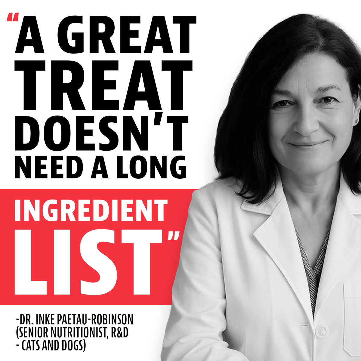 Quote from Dr. Inke Paetau-Robinson, Senior Nutritionist, R&D, Cats and Dogs: "A great treat doesn't need a long ingredient list"