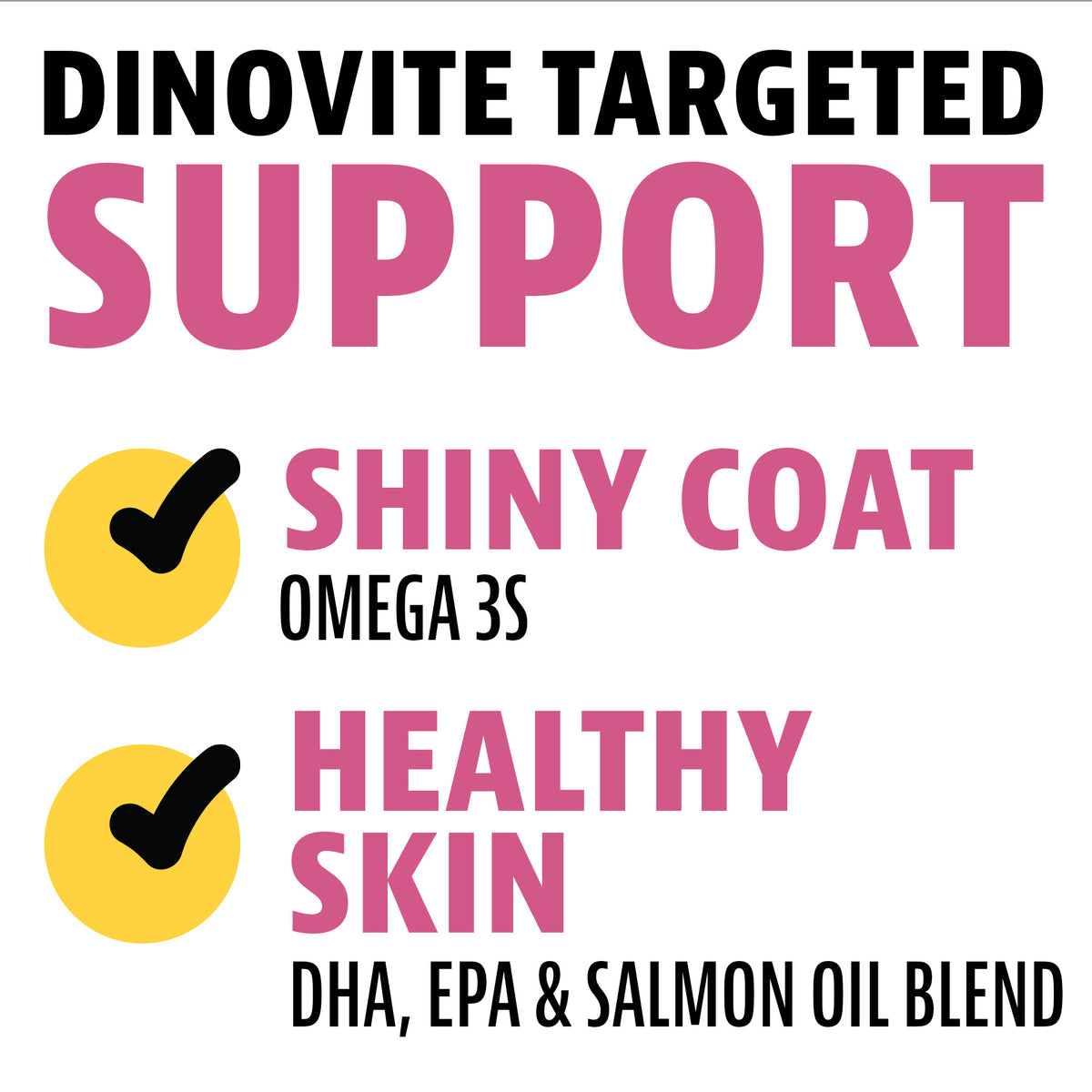 Dinovite targeted support: shiny coat with omega 3s; healthy skin with DHA, EPA and salmon oil blend