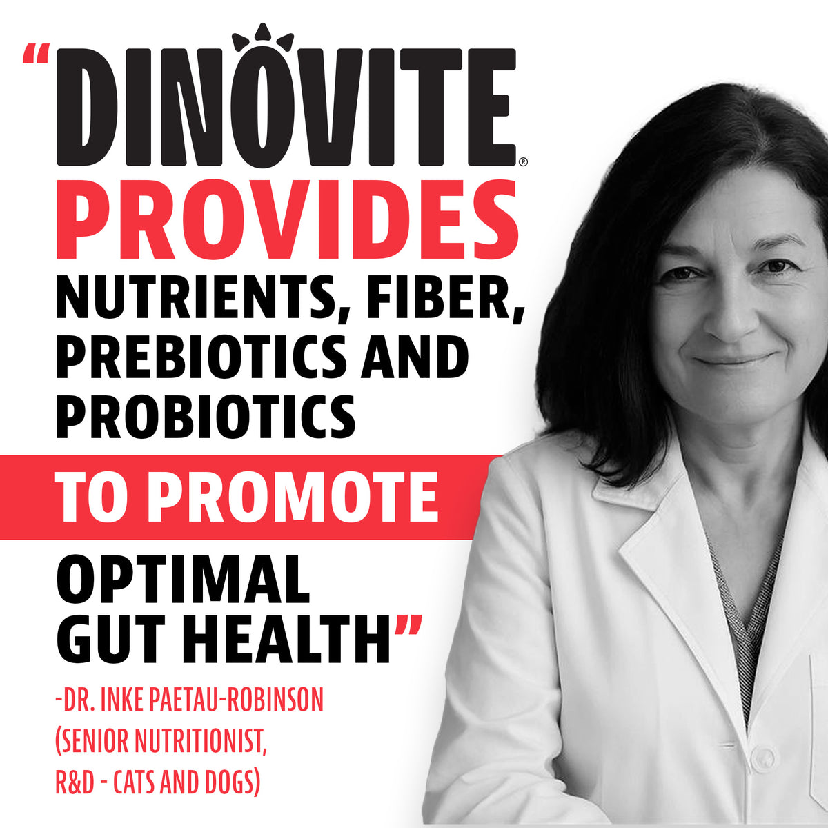 Quote from Dr. Inke Paetau-Robinson, Senior Nutritionist, R&D, Cats and Dogs: "Dinovite provides nutrients, fiber, prebiotics and probiotics to promote optimal gut health"