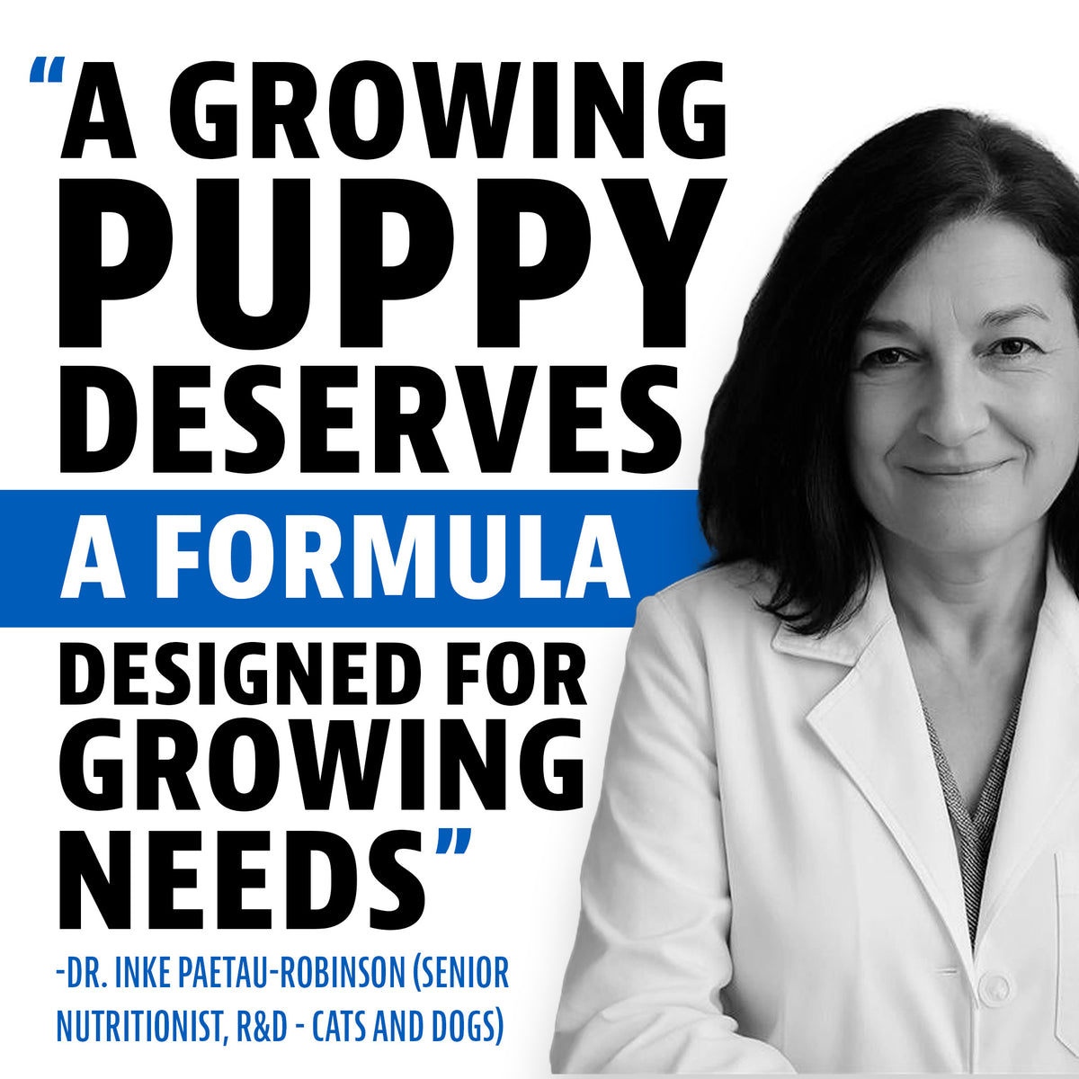 Quote from Dr. Inke Paetau-Robinson, Senior Nutritionist, R&D, Cats and Dogs: "A growing puppy deserves a formula designed for growing needs"